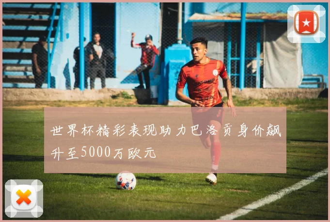 世界杯精彩表现助力巴洛贡身价飙升至5000万欧元